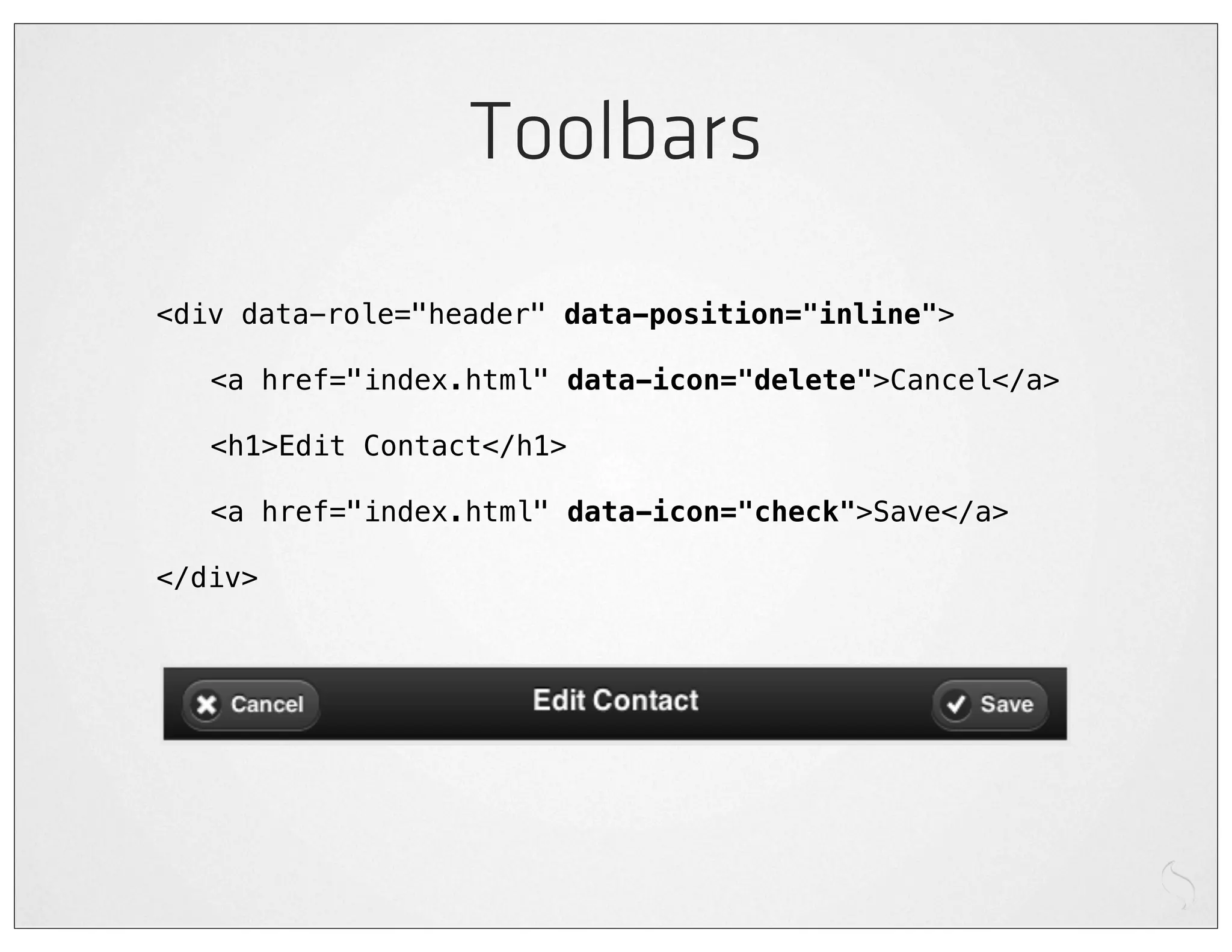 Toolbars
<div data-role="header" data-position="inline">

!   <a href="index.html" data-icon="delete">Cancel</a>

!   <h1>Edit Contact</h1>

!   <a href="index.html" data-icon="check">Save</a>

</div>
 