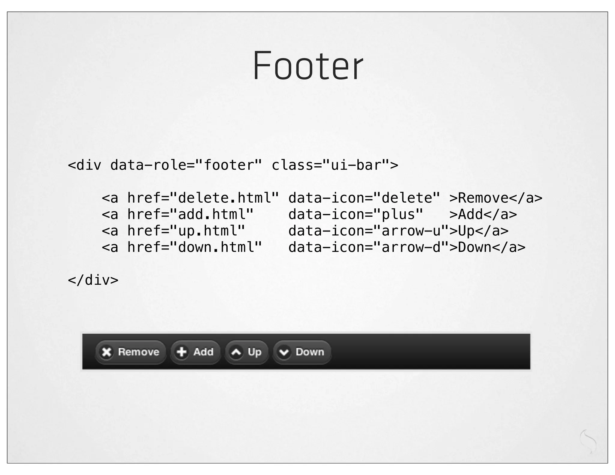 Footer

<div data-role="footer" class="ui-bar">

    <a   href="delete.html"   data-icon="delete" >Remove</a>
    <a   href="add.html"      data-icon="plus"   >Add</a>
    <a   href="up.html"       data-icon="arrow-u">Up</a>
    <a   href="down.html"     data-icon="arrow-d">Down</a>

</div>
 