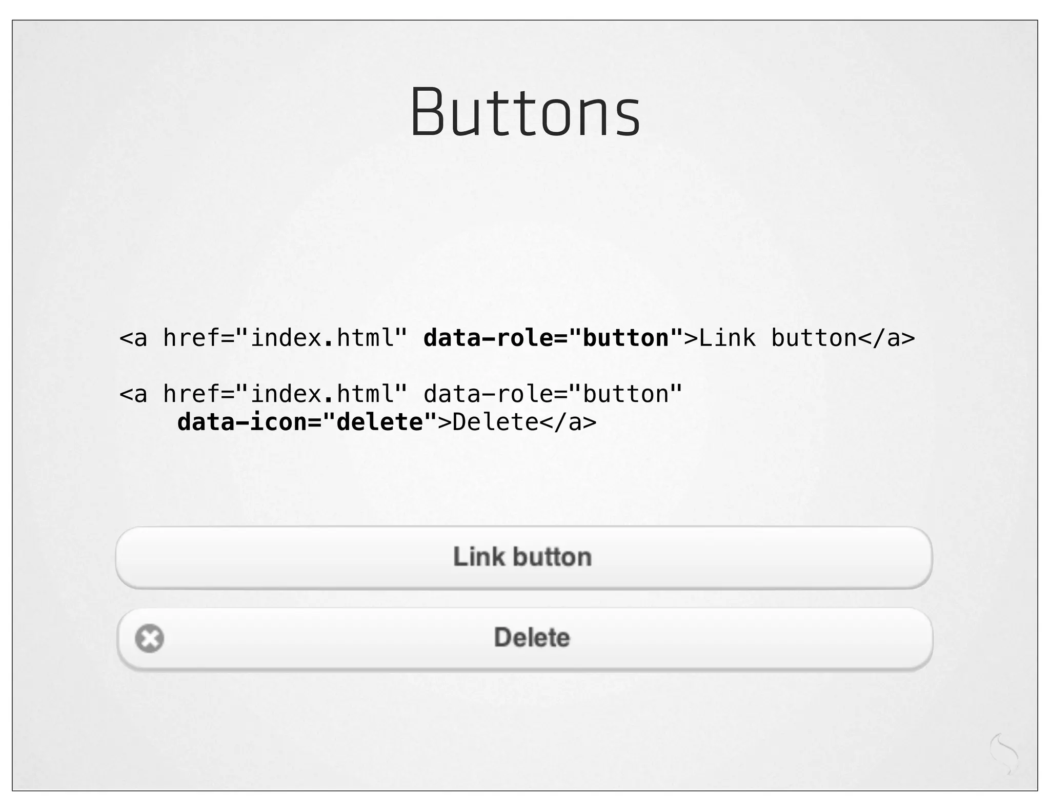 Buttons

<a href="index.html" data-role="button">Link button</a>

<a href="index.html" data-role="button"
    data-icon="delete">Delete</a>
 