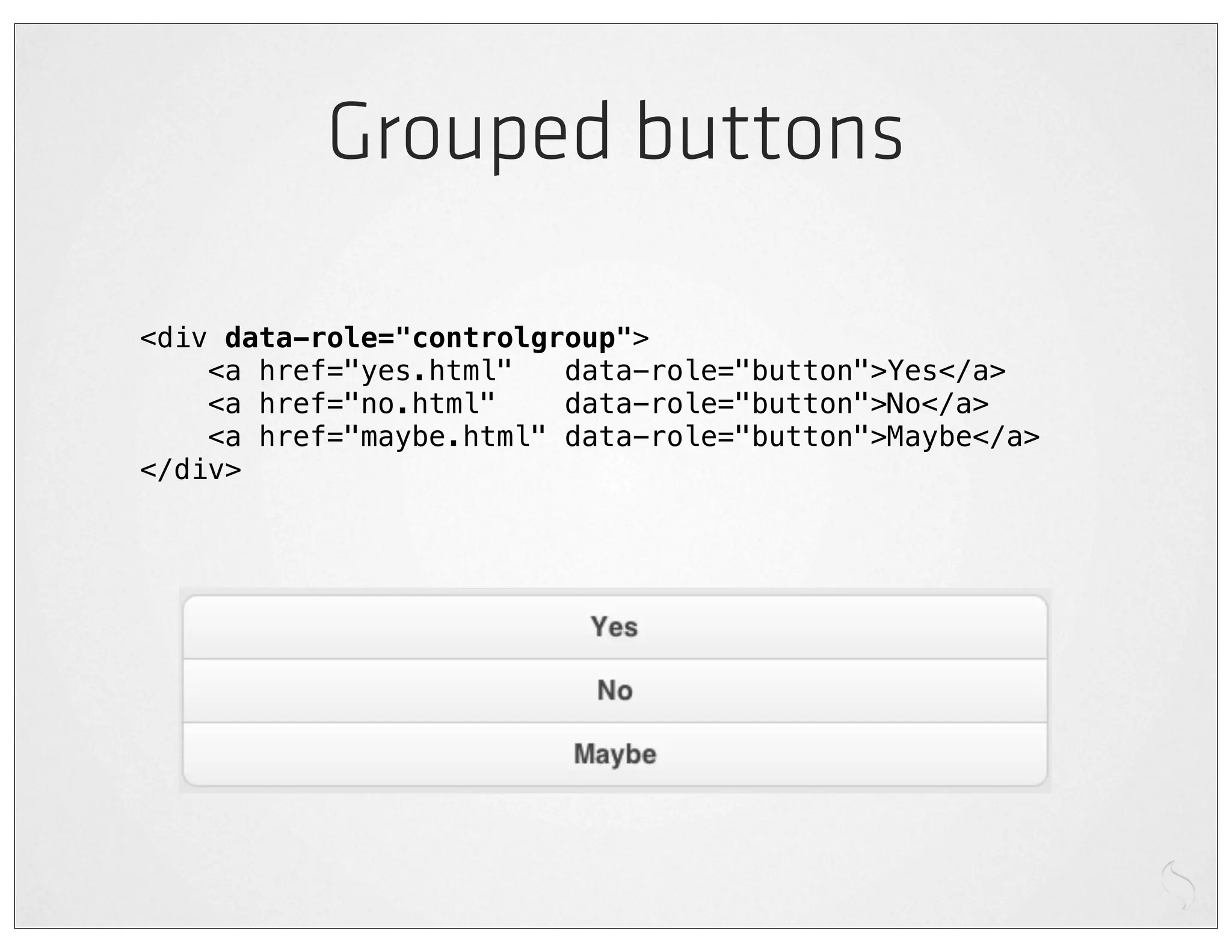 Grouped buttons

<div data-role="controlgroup">
    <a href="yes.html"   data-role="button">Yes</a>
    <a href="no.html"    data-role="button">No</a>
    <a href="maybe.html" data-role="button">Maybe</a>
</div>
 