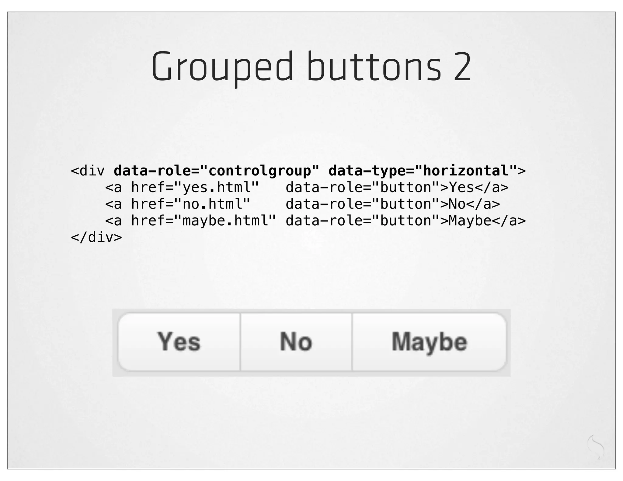 Grouped buttons 2

<div data-role="controlgroup" data-type="horizontal">
    <a href="yes.html"   data-role="button">Yes</a>
    <a href="no.html"    data-role="button">No</a>
    <a href="maybe.html" data-role="button">Maybe</a>
</div>
 