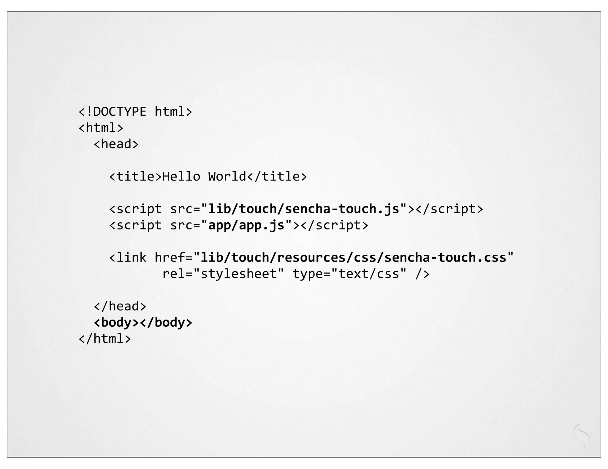 <!DOCTYPE	
  html>
<html>
	
  	
  <head>
	
  	
  
	
  	
  	
  	
  <title>Hello	
  World</title>

	
  	
  	
  	
  <script	
  src="lib/touch/sencha-­‐touch.js"></script>
	
  	
  	
  	
  <script	
  src="app/app.js"></script>
	
  	
  	
  	
  
	
  	
  	
  	
  <link	
  href="lib/touch/resources/css/sencha-­‐touch.css"
	
  	
  	
  	
  	
  	
  	
  	
  	
  	
  	
  rel="stylesheet"	
  type="text/css"	
  />
	
  	
  
	
  	
  </head>
	
  	
  <body></body>
</html>
 