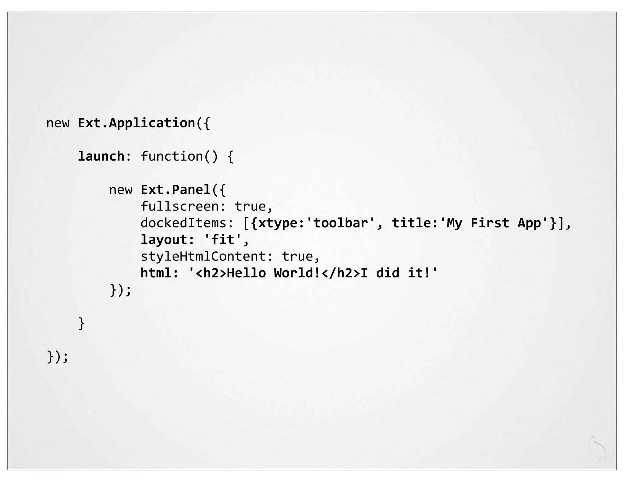 new	
  Ext.Application({

	
  	
  	
  	
  launch:	
  function()	
  {

	
  	
  	
  	
  	
  	
  	
  	
  new	
  Ext.Panel({
	
  	
  	
  	
  	
  	
  	
  	
  	
  	
  	
  	
  fullscreen:	
  true,
	
  	
  	
  	
  	
  	
  	
  	
  	
  	
  	
  	
  dockedItems:	
  [{xtype:'toolbar',	
  title:'My	
  First	
  App'}],
	
  	
  	
  	
  	
  	
  	
  	
  	
  	
  	
  	
  layout:	
  'fit',
	
  	
  	
  	
  	
  	
  	
  	
  	
  	
  	
  	
  styleHtmlContent:	
  true,
	
  	
  	
  	
  	
  	
  	
  	
  	
  	
  	
  	
  html:	
  '<h2>Hello	
  World!</h2>I	
  did	
  it!'
	
  	
  	
  	
  	
  	
  	
  	
  });

	
  	
  	
  	
  }

});
 