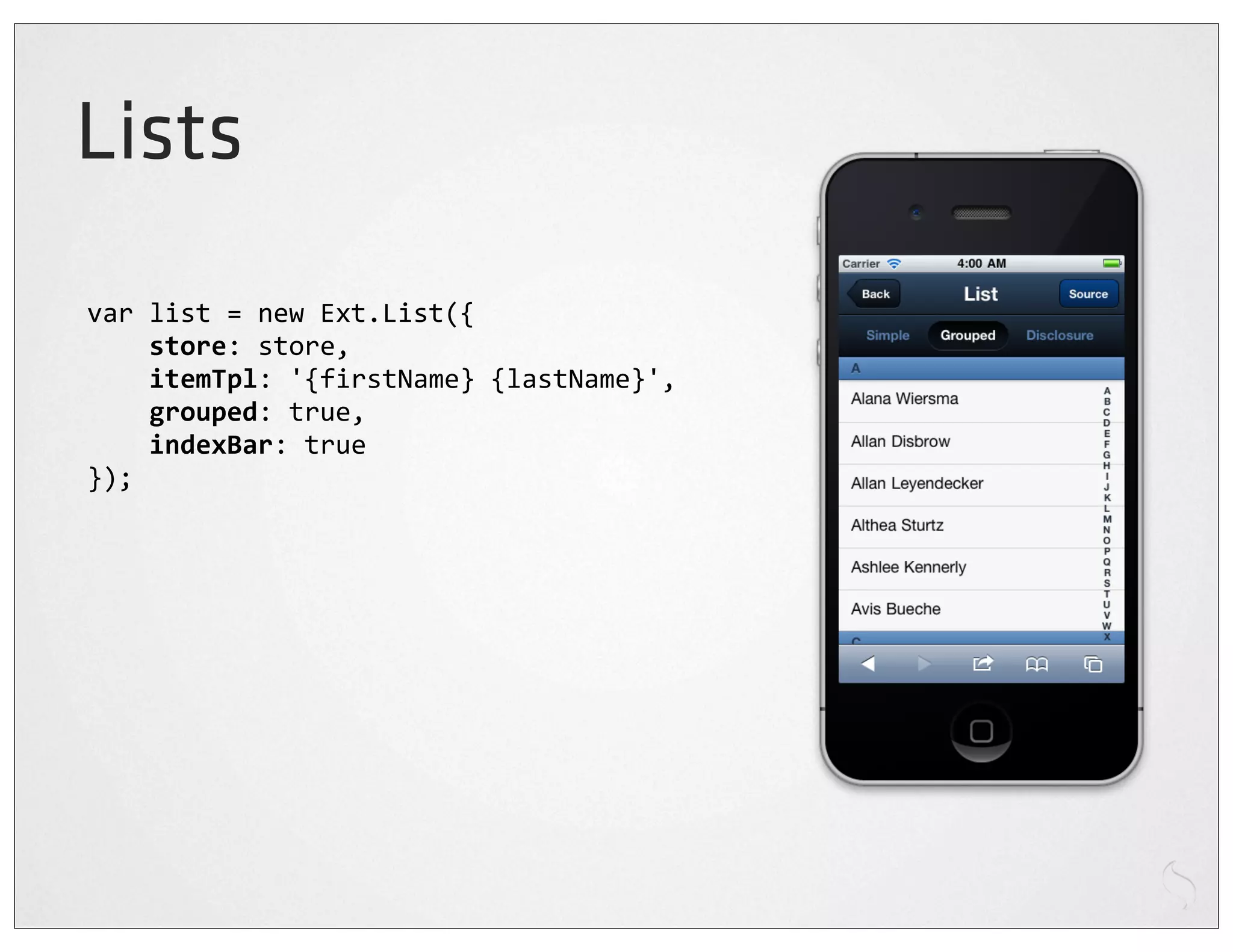 Lists
var	
  list	
  =	
  new	
  Ext.List({
	
  	
  	
  	
  store:	
  store,
	
  	
  	
  	
  itemTpl:	
  '{firstName}	
  {lastName}',
	
  	
  	
  	
  grouped:	
  true,
	
  	
  	
  	
  indexBar:	
  true
});
 
