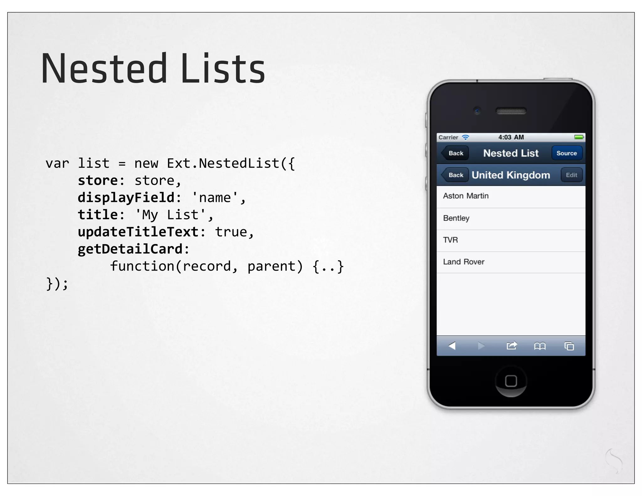 Nested Lists
var	
  list	
  =	
  new	
  Ext.NestedList({
	
  	
  	
  	
  store:	
  store,
	
  	
  	
  	
  displayField:	
  'name',
	
  	
  	
  	
  title:	
  'My	
  List',
	
  	
  	
  	
  updateTitleText:	
  true,
	
  	
  	
  	
  getDetailCard:
	
  	
  	
  	
  	
  	
  	
  	
  function(record,	
  parent)	
  {..}
});
 