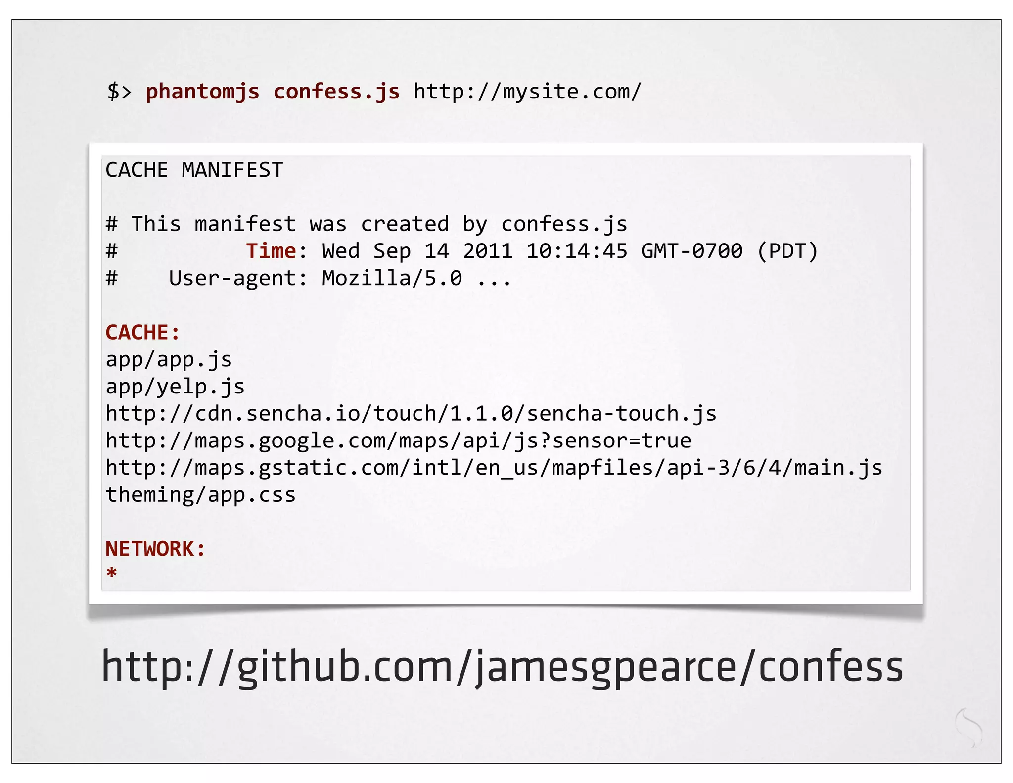 $>	
  phantomjs	
  confess.js	
  http://mysite.com/


CACHE	
  MANIFEST

#	
  This	
  manifest	
  was	
  created	
  by	
  confess.js
#	
  	
  	
  	
  	
  	
  	
  	
  	
  	
  Time:	
  Wed	
  Sep	
  14	
  2011	
  10:14:45	
  GMT-­‐0700	
  (PDT)
#	
  	
  	
  	
  User-­‐agent:	
  Mozilla/5.0	
  ...

CACHE:
app/app.js
app/yelp.js
http://cdn.sencha.io/touch/1.1.0/sencha-­‐touch.js
http://maps.google.com/maps/api/js?sensor=true
http://maps.gstatic.com/intl/en_us/mapfiles/api-­‐3/6/4/main.js
theming/app.css

NETWORK:
*



http://github.com/jamesgpearce/confess
 