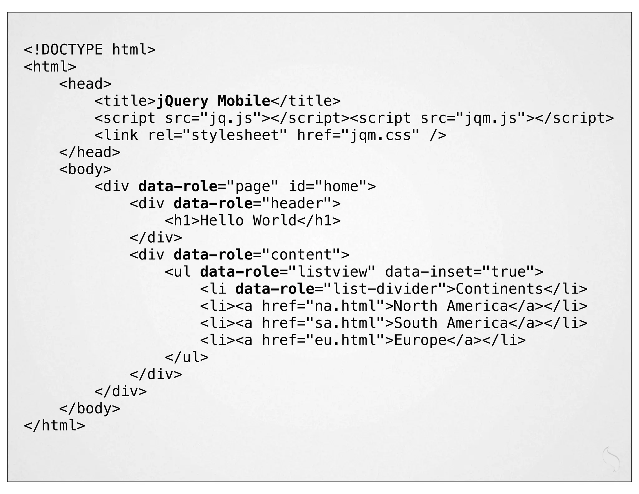 <!DOCTYPE html>
<html>
    <head>
        <title>jQuery Mobile</title>
        <script src="jq.js"></script><script src="jqm.js"></script>
        <link rel="stylesheet" href="jqm.css" />
    </head>
    <body>
        <div data-role="page" id="home">
            <div data-role="header">
                <h1>Hello World</h1>
            </div>
            <div data-role="content">
                <ul data-role="listview" data-inset="true">
                    <li data-role="list-divider">Continents</li>
                    <li><a href="na.html">North America</a></li>
                    <li><a href="sa.html">South America</a></li>
                    <li><a href="eu.html">Europe</a></li>
                </ul>
            </div>
        </div>
    </body>
</html>
 
