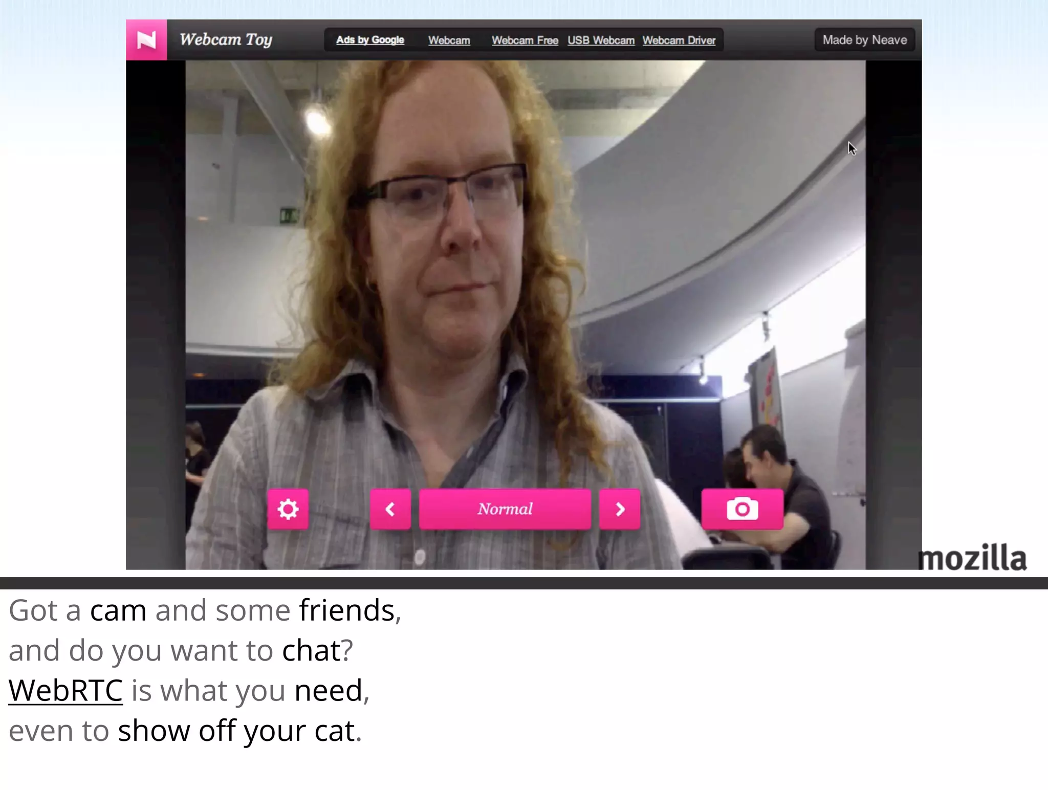 Got a cam and some friends,
and do you want to chat?
WebRTC is what you need,
even to show oﬀ your cat.
 
