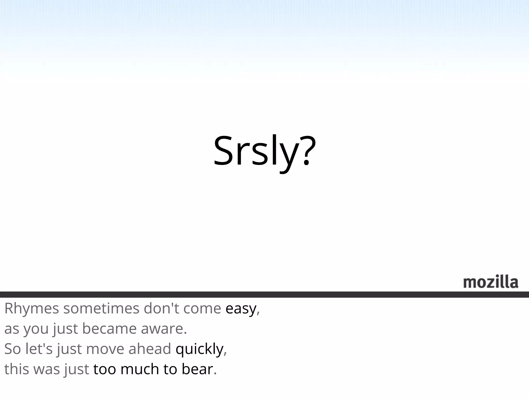 Srsly?


Rhymes sometimes don't come easy,
as you just became aware.
So let's just move ahead quickly,
this was just too much to bear.
 