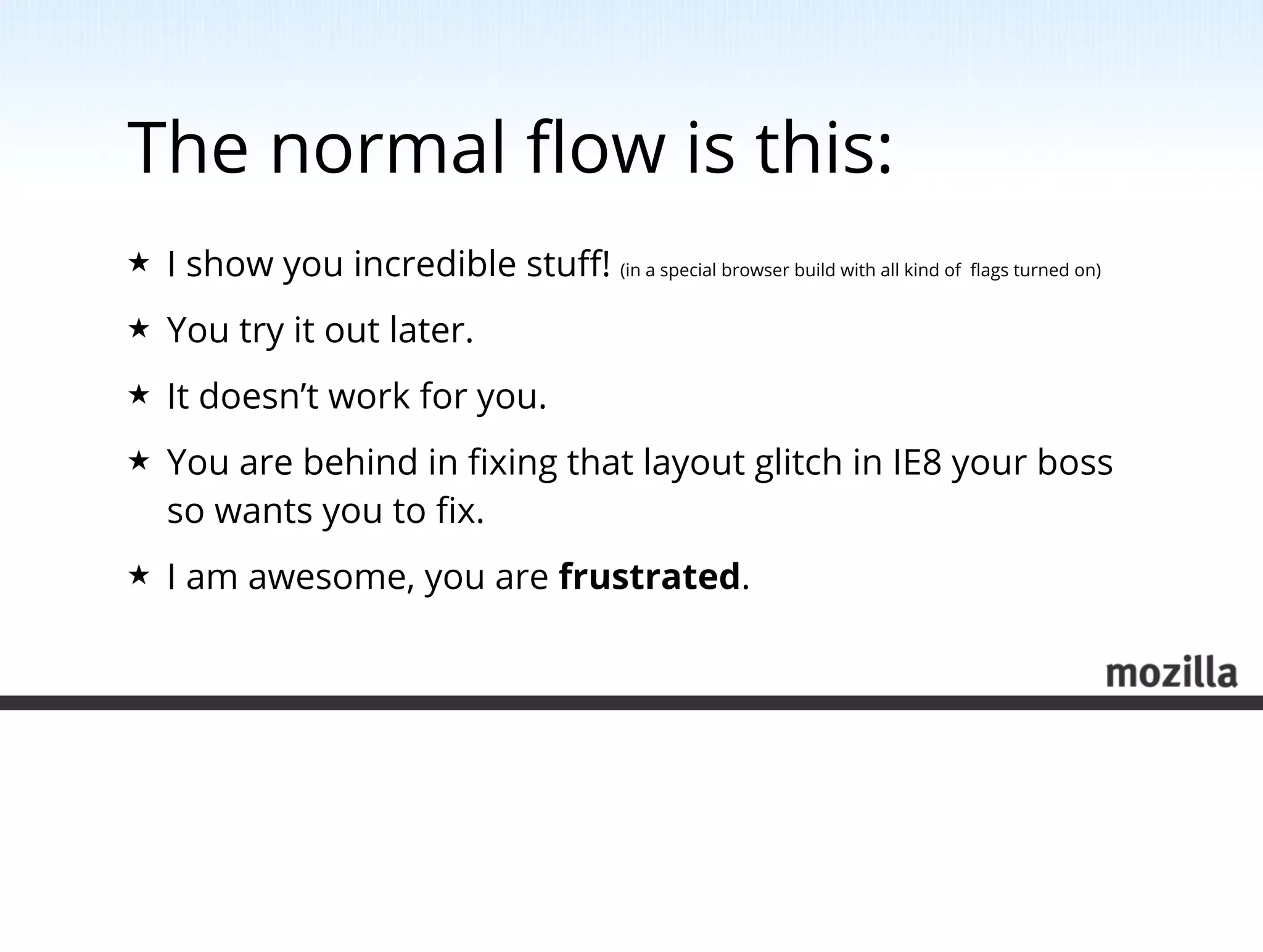 The normal ﬂow is this:
★   I show you incredible stuﬀ! (in a special browser build with all kind of ﬂags turned on)
★   You try it out later.
★   It doesn’t work for you.
★   You are behind in ﬁxing that layout glitch in IE8 your boss
    so wants you to ﬁx.
★   I am awesome, you are frustrated.
 