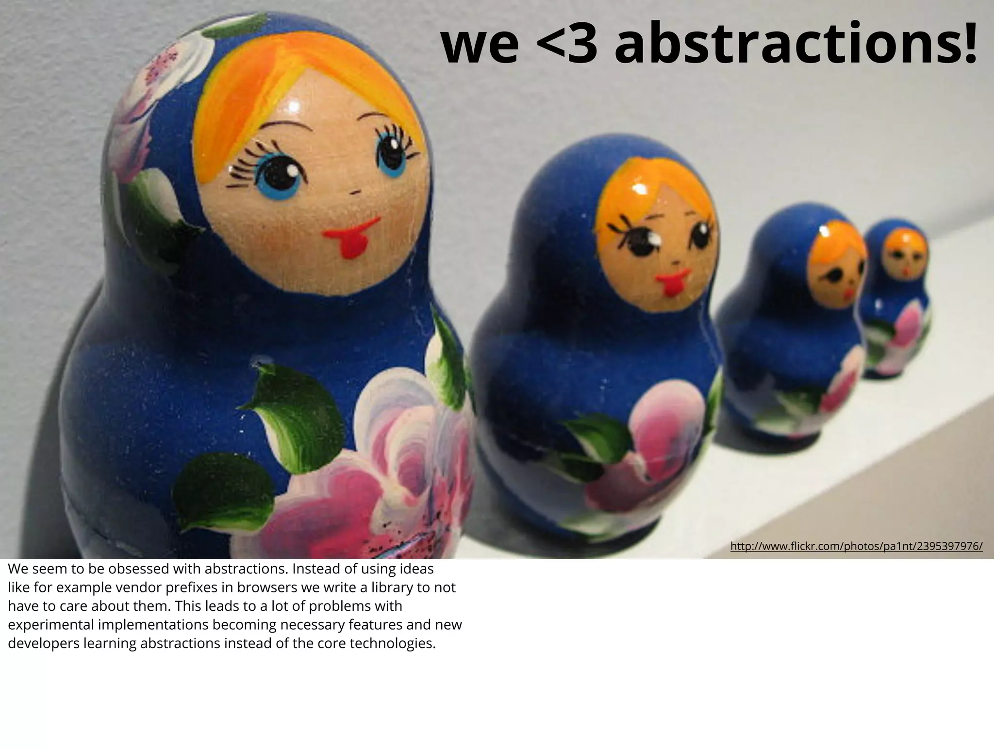 we <3 abstractions!




                                                                           http://www.ﬂickr.com/photos/pa1nt/2395397976/

We seem to be obsessed with abstractions. Instead of using ideas
like for example vendor preﬁxes in browsers we write a library to not
have to care about them. This leads to a lot of problems with
experimental implementations becoming necessary features and new
developers learning abstractions instead of the core technologies.
 