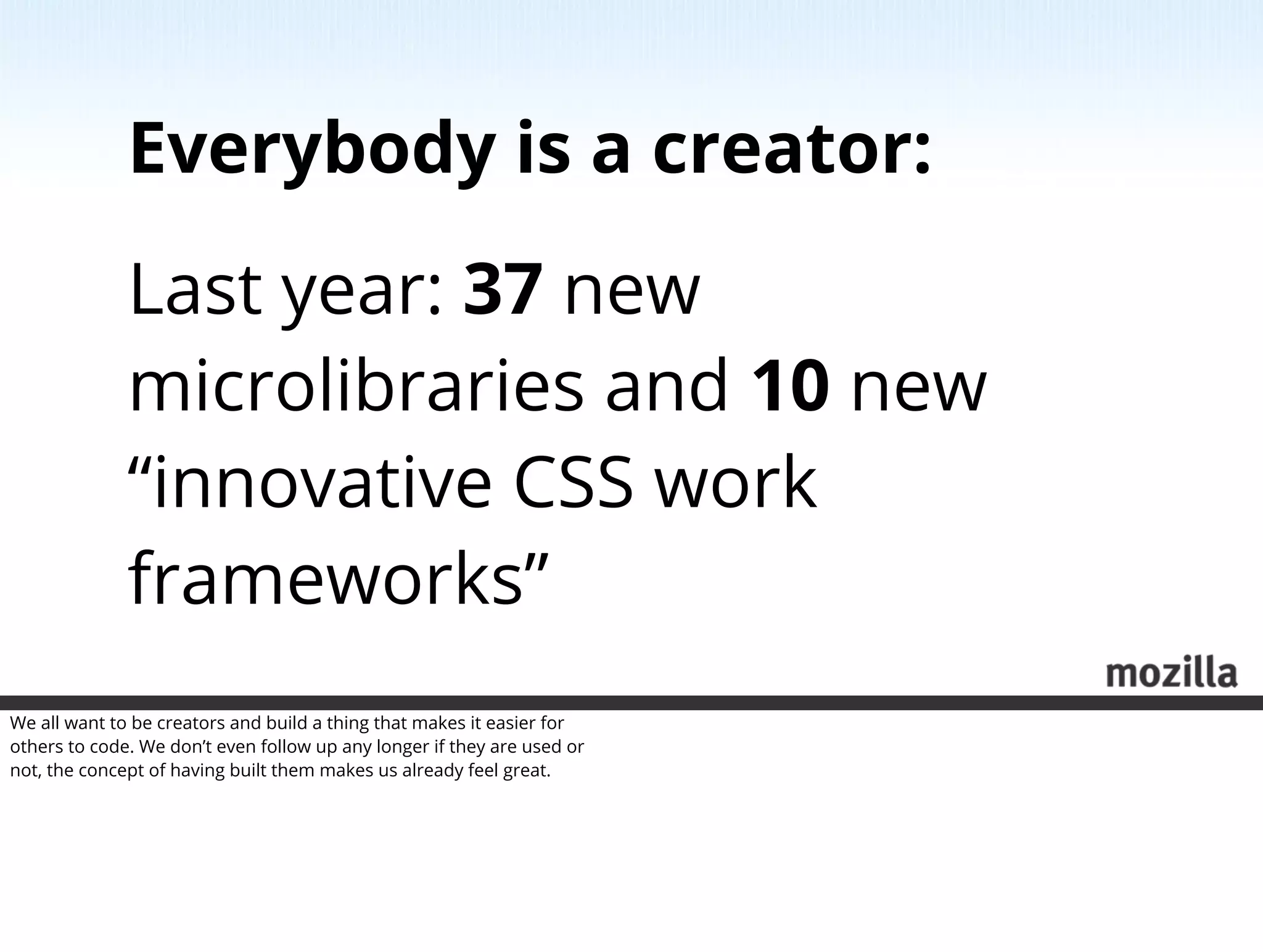 Everybody is a creator:
              Last year: 37 new
              microlibraries and 10 new
              “innovative CSS work
              frameworks”
We all want to be creators and build a thing that makes it easier for
others to code. We don’t even follow up any longer if they are used or
not, the concept of having built them makes us already feel great.
 