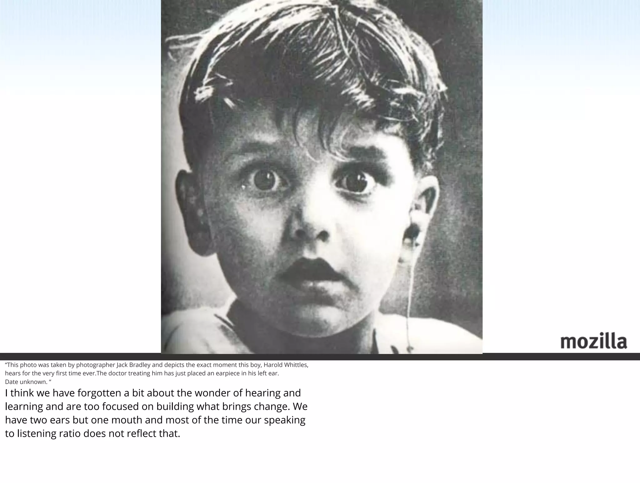 “This photo was taken by photographer Jack Bradley and depicts the exact moment this boy, Harold Whittles,
hears for the very ﬁrst time ever.The doctor treating him has just placed an earpiece in his left ear.
Date unknown. “

I think we have forgotten a bit about the wonder of hearing and
learning and are too focused on building what brings change. We
have two ears but one mouth and most of the time our speaking
to listening ratio does not reﬂect that.
 