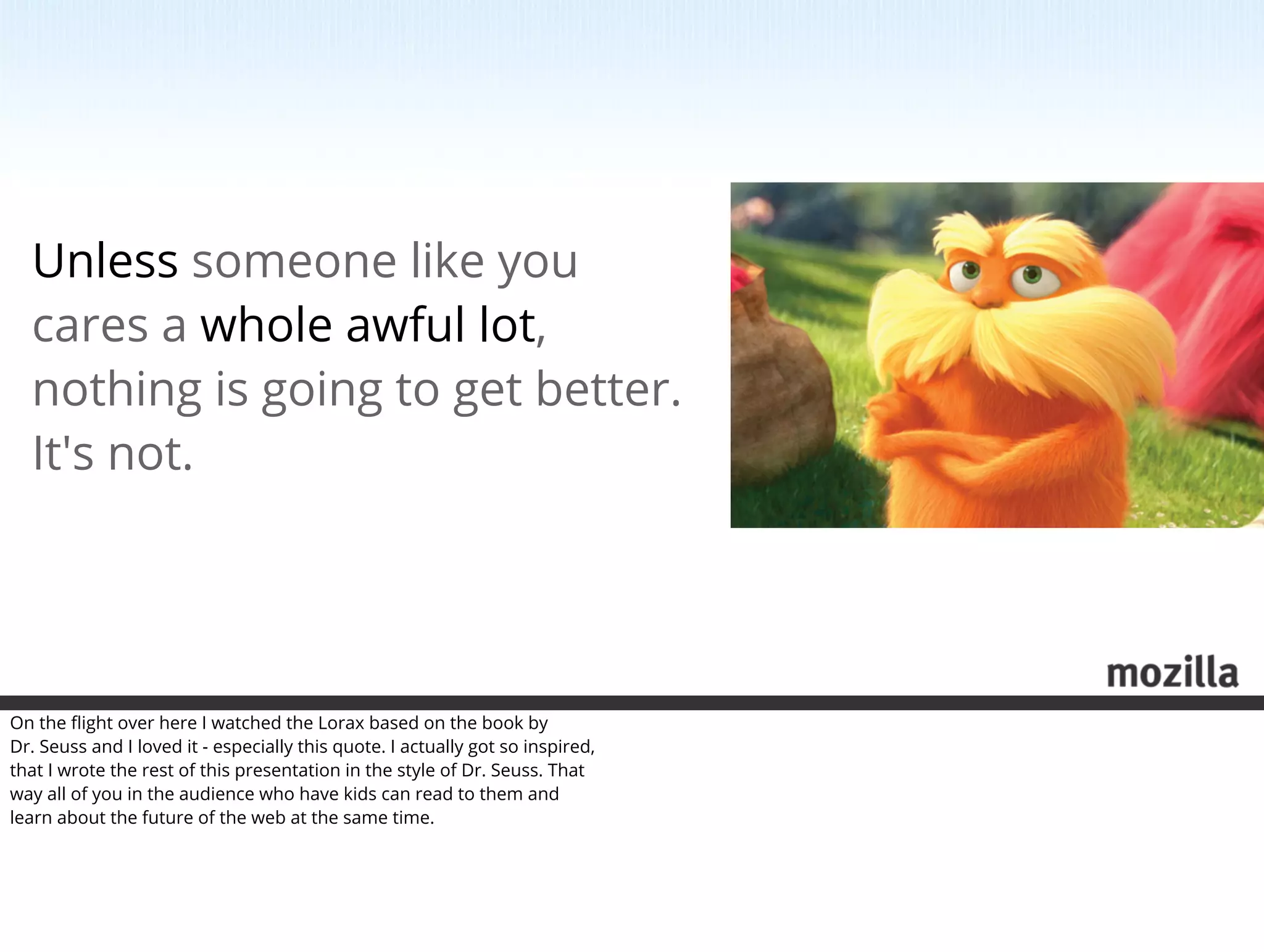Unless someone like you
  cares a whole awful lot,
  nothing is going to get better.
  It's not.




On the ﬂight over here I watched the Lorax based on the book by
Dr. Seuss and I loved it - especially this quote. I actually got so inspired,
that I wrote the rest of this presentation in the style of Dr. Seuss. That
way all of you in the audience who have kids can read to them and
learn about the future of the web at the same time.
 