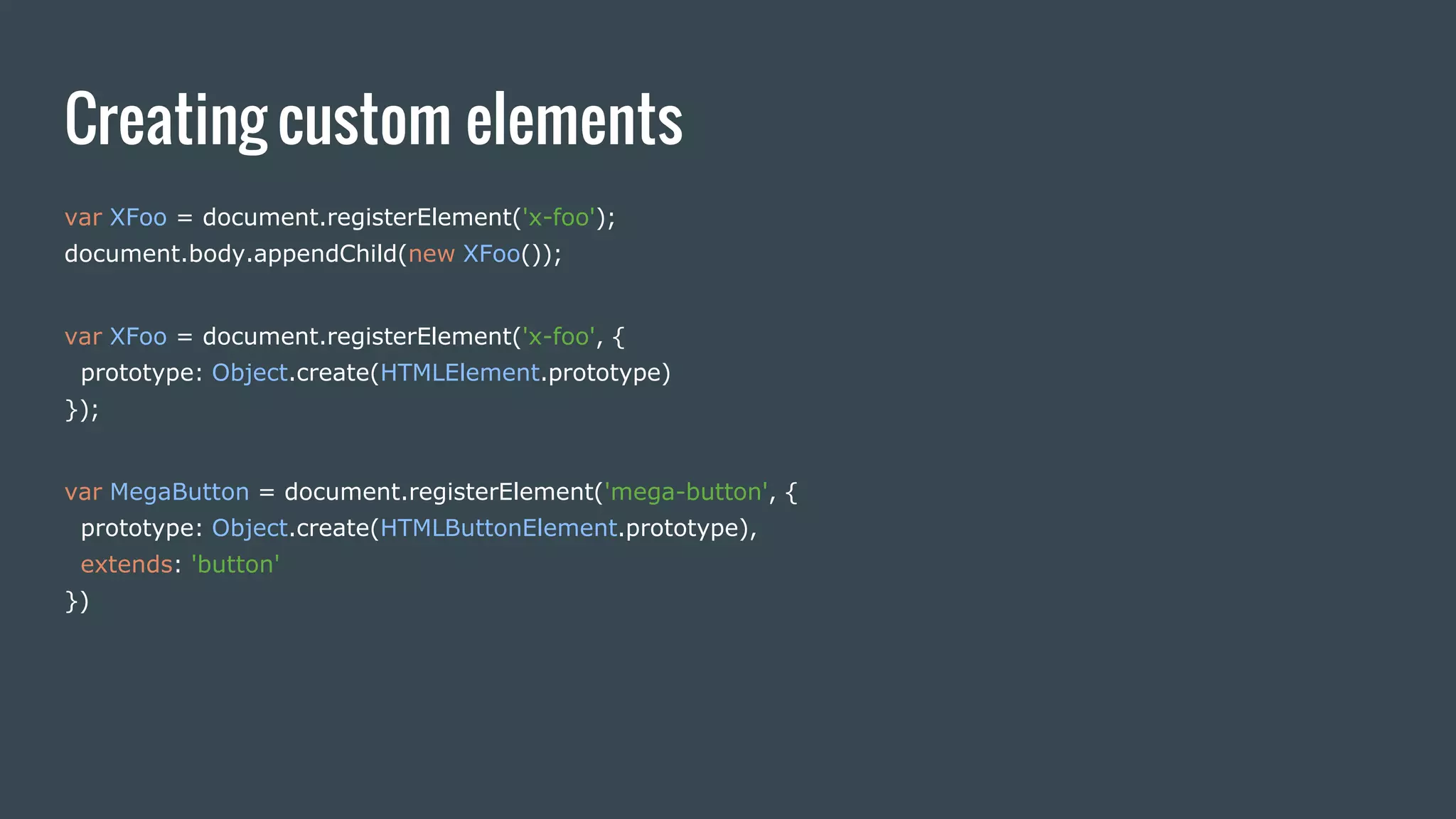 Creating custom elements
var XFoo = document.registerElement('x-foo');
document.body.appendChild(new XFoo());
var XFoo = document.registerElement('x-foo', {
prototype: Object.create(HTMLElement.prototype)
});
var MegaButton = document.registerElement('mega-button', {
prototype: Object.create(HTMLButtonElement.prototype),
extends: 'button'
})
 