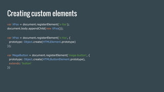 Creating custom elements
var XFoo = document.registerElement('x-foo');
document.body.appendChild(new XFoo());
var XFoo = document.registerElement('x-foo', {
prototype: Object.create(HTMLElement.prototype)
});
var MegaButton = document.registerElement('mega-button', {
prototype: Object.create(HTMLButtonElement.prototype),
extends: 'button'
})
 