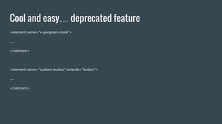 Cool and easy… deprecated feature
<element name="x-gangnam-style">
...
</element>
<element name="custom-button" extends="button">
...
</element>
 