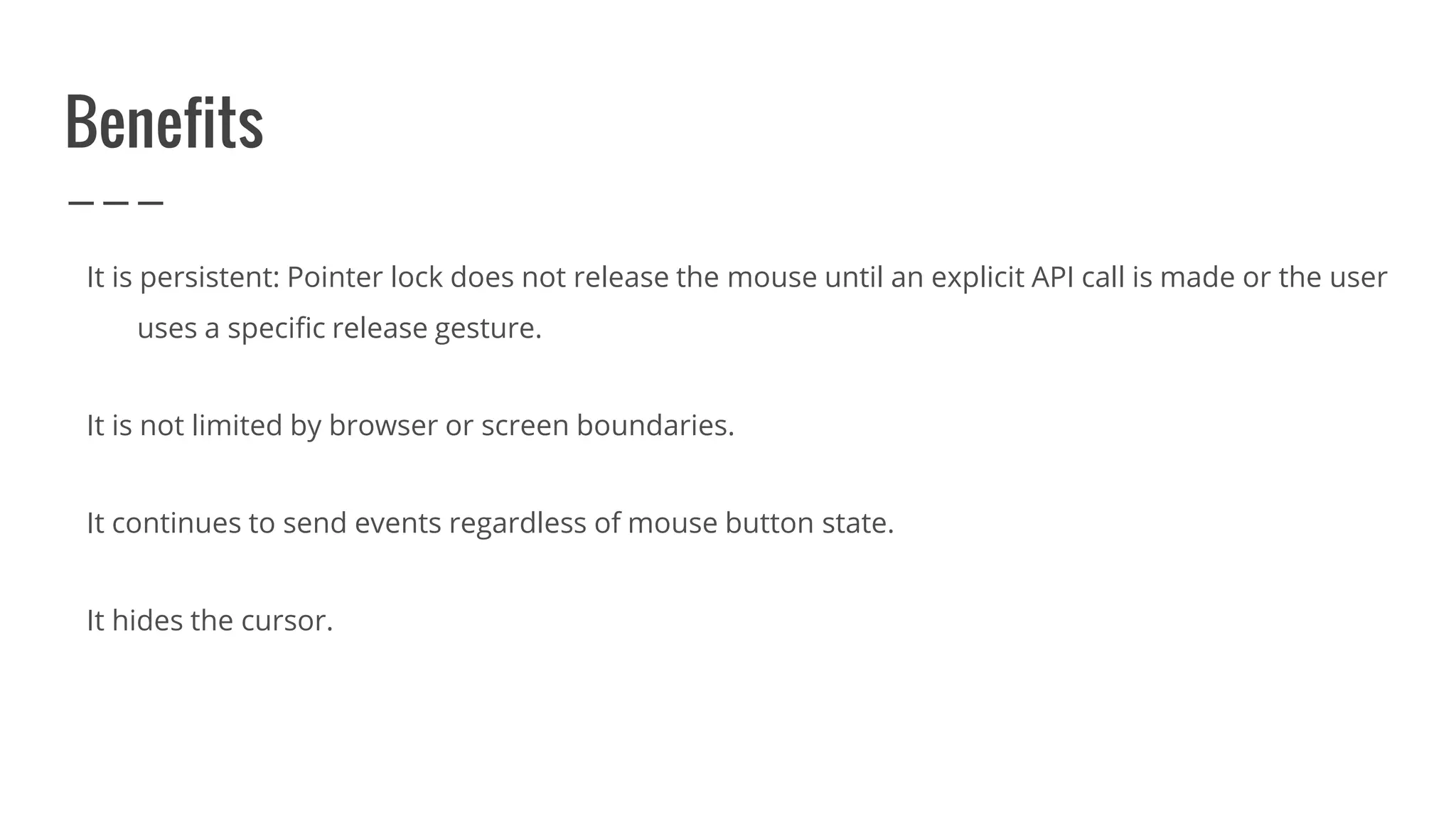 Benefits
It is persistent: Pointer lock does not release the mouse until an explicit API call is made or the user
uses a specific release gesture.
It is not limited by browser or screen boundaries.
It continues to send events regardless of mouse button state.
It hides the cursor.
 