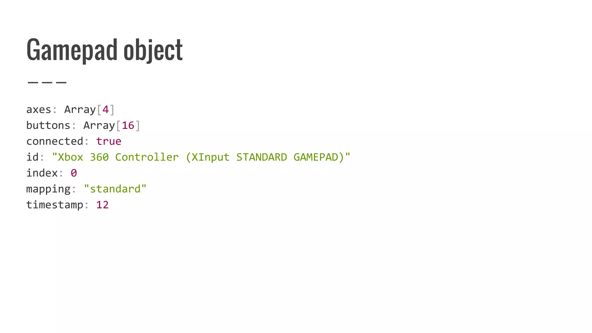 Gamepad object
axes: Array[4]
buttons: Array[16]
connected: true
id: "Xbox 360 Controller (XInput STANDARD GAMEPAD)"
index: 0
mapping: "standard"
timestamp: 12
 
