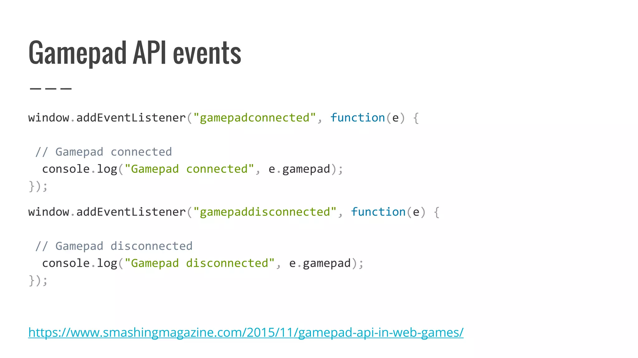 Gamepad API events
window.addEventListener("gamepadconnected", function(e) {
// Gamepad connected
console.log("Gamepad connected", e.gamepad);
});
window.addEventListener("gamepaddisconnected", function(e) {
// Gamepad disconnected
console.log("Gamepad disconnected", e.gamepad);
});
https://www.smashingmagazine.com/2015/11/gamepad-api-in-web-games/
 