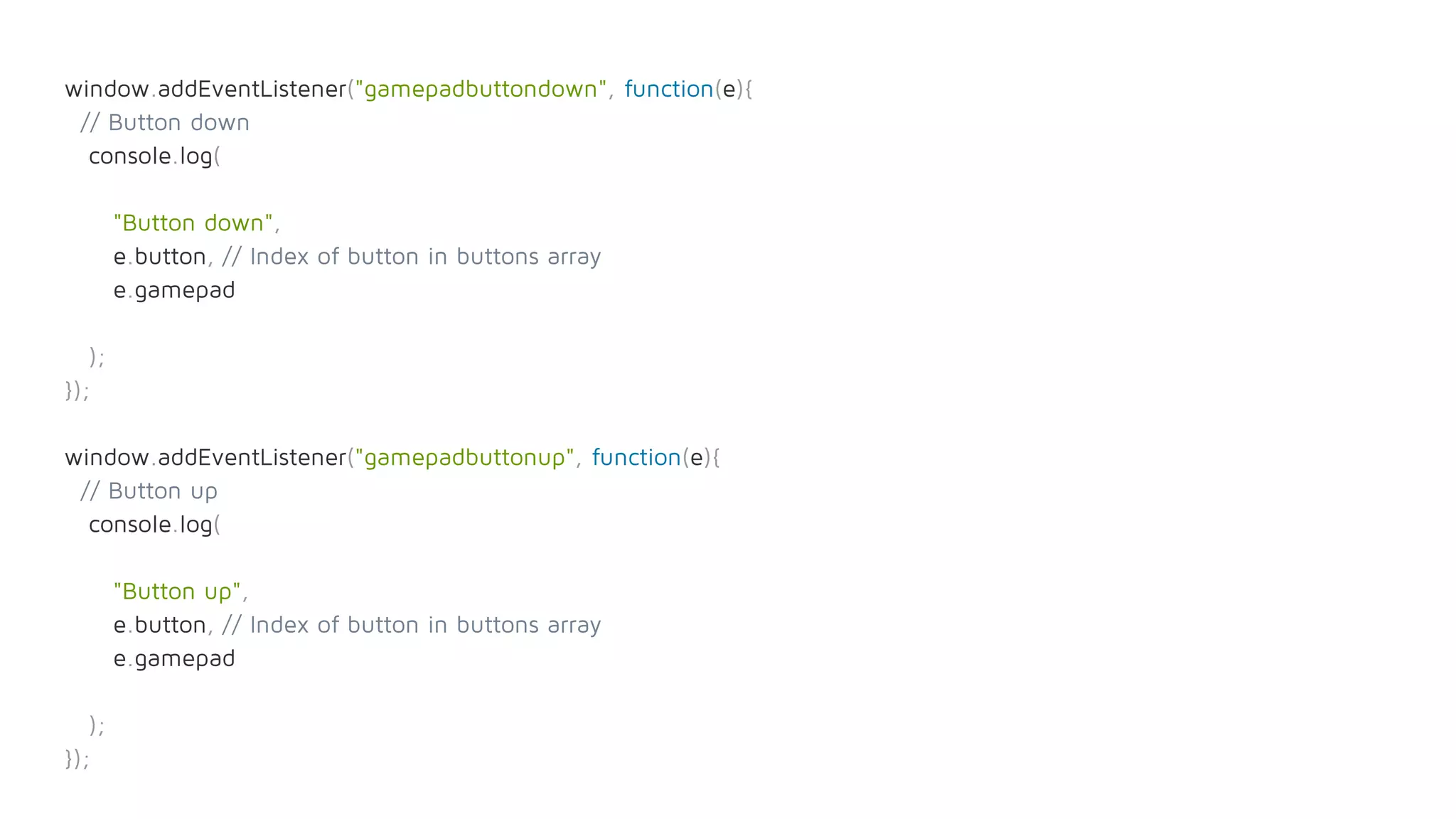 window.addEventListener("gamepadbuttondown", function(e){
// Button down
console.log(
"Button down",
e.button, // Index of button in buttons array
e.gamepad
);
});
window.addEventListener("gamepadbuttonup", function(e){
// Button up
console.log(
"Button up",
e.button, // Index of button in buttons array
e.gamepad
);
});
 