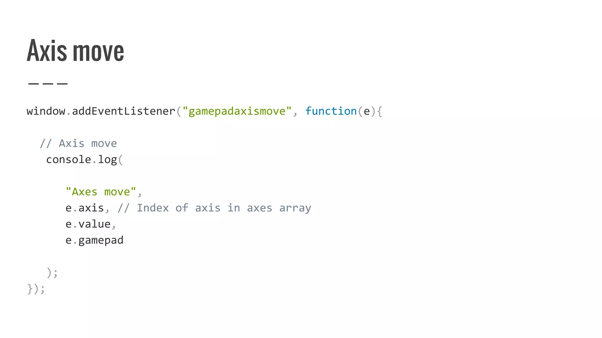 Axis move
window.addEventListener("gamepadaxismove", function(e){
// Axis move
console.log(
"Axes move",
e.axis, // Index of axis in axes array
e.value,
e.gamepad
);
});
 