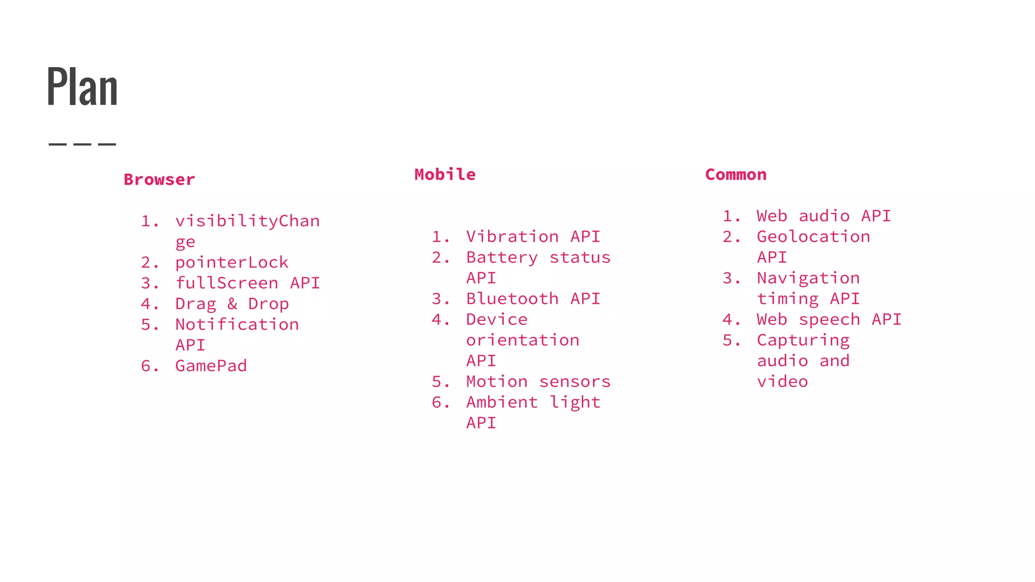Plan
Browser
1. visibilityChan
ge
2. pointerLock
3. fullScreen API
4. Drag & Drop
5. Notification
API
6. GamePad
Mobile
1. Vibration API
2. Battery status
API
3. Bluetooth API
4. Device
orientation
API
5. Motion sensors
6. Ambient light
API
Common
1. Web audio API
2. Geolocation
API
3. Navigation
timing API
4. Web speech API
5. Capturing
audio and
video
 