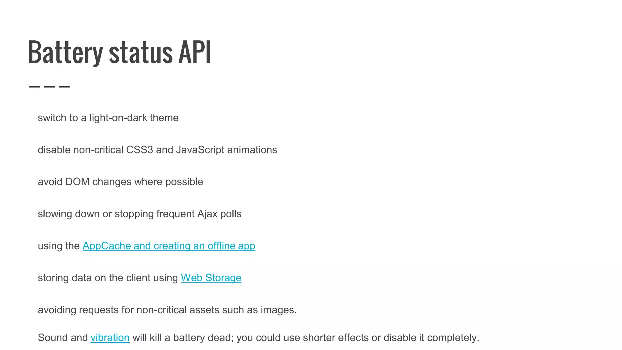 Battery status API
switch to a light-on-dark theme
disable non-critical CSS3 and JavaScript animations
avoid DOM changes where possible
slowing down or stopping frequent Ajax polls
using the AppCache and creating an offline app
storing data on the client using Web Storage
avoiding requests for non-critical assets such as images.
Sound and vibration will kill a battery dead; you could use shorter effects or disable it completely.
 
