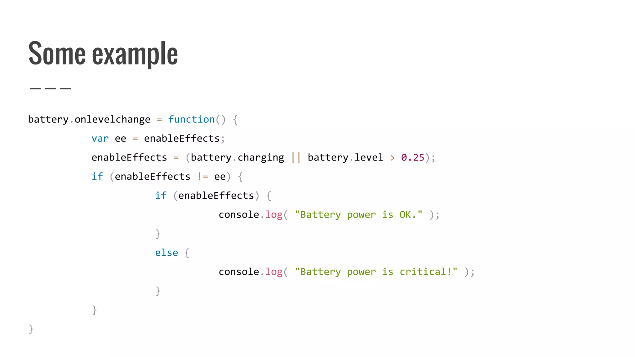 Some example
battery.onlevelchange = function() {
var ee = enableEffects;
enableEffects = (battery.charging || battery.level > 0.25);
if (enableEffects != ee) {
if (enableEffects) {
console.log( "Battery power is OK." );
}
else {
console.log( "Battery power is critical!" );
}
}
}
 