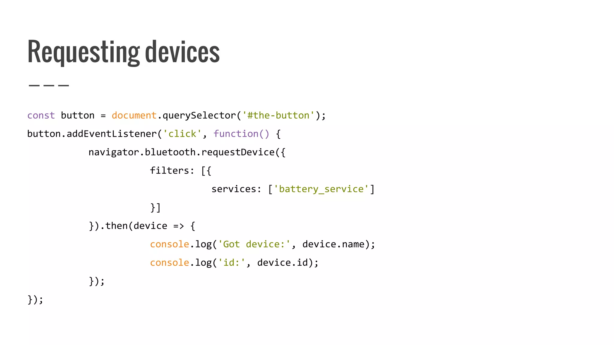 Requesting devices
const button = document.querySelector('#the-button');
button.addEventListener('click', function() {
navigator.bluetooth.requestDevice({
filters: [{
services: ['battery_service']
}]
}).then(device => {
console.log('Got device:', device.name);
console.log('id:', device.id);
});
});
 