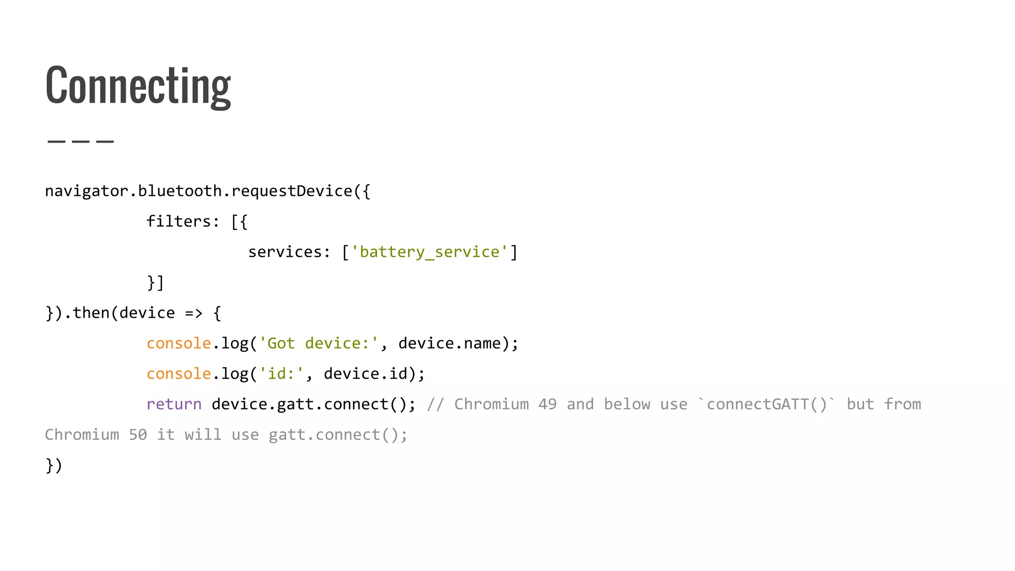 Connecting
navigator.bluetooth.requestDevice({
filters: [{
services: ['battery_service']
}]
}).then(device => {
console.log('Got device:', device.name);
console.log('id:', device.id);
return device.gatt.connect(); // Chromium 49 and below use `connectGATT()` but from
Chromium 50 it will use gatt.connect();
})
 