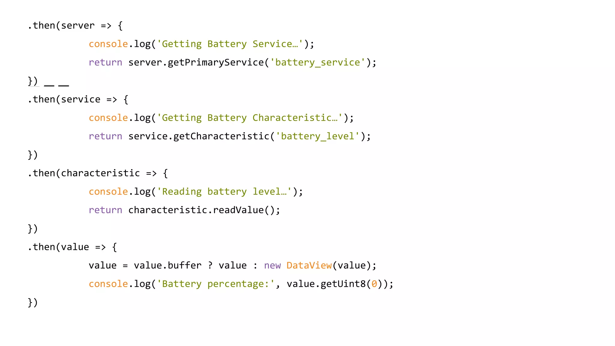 .then(server => {
console.log('Getting Battery Service…');
return server.getPrimaryService('battery_service');
})
.then(service => {
console.log('Getting Battery Characteristic…');
return service.getCharacteristic('battery_level');
})
.then(characteristic => {
console.log('Reading battery level…');
return characteristic.readValue();
})
.then(value => {
value = value.buffer ? value : new DataView(value);
console.log('Battery percentage:', value.getUint8(0));
})
 