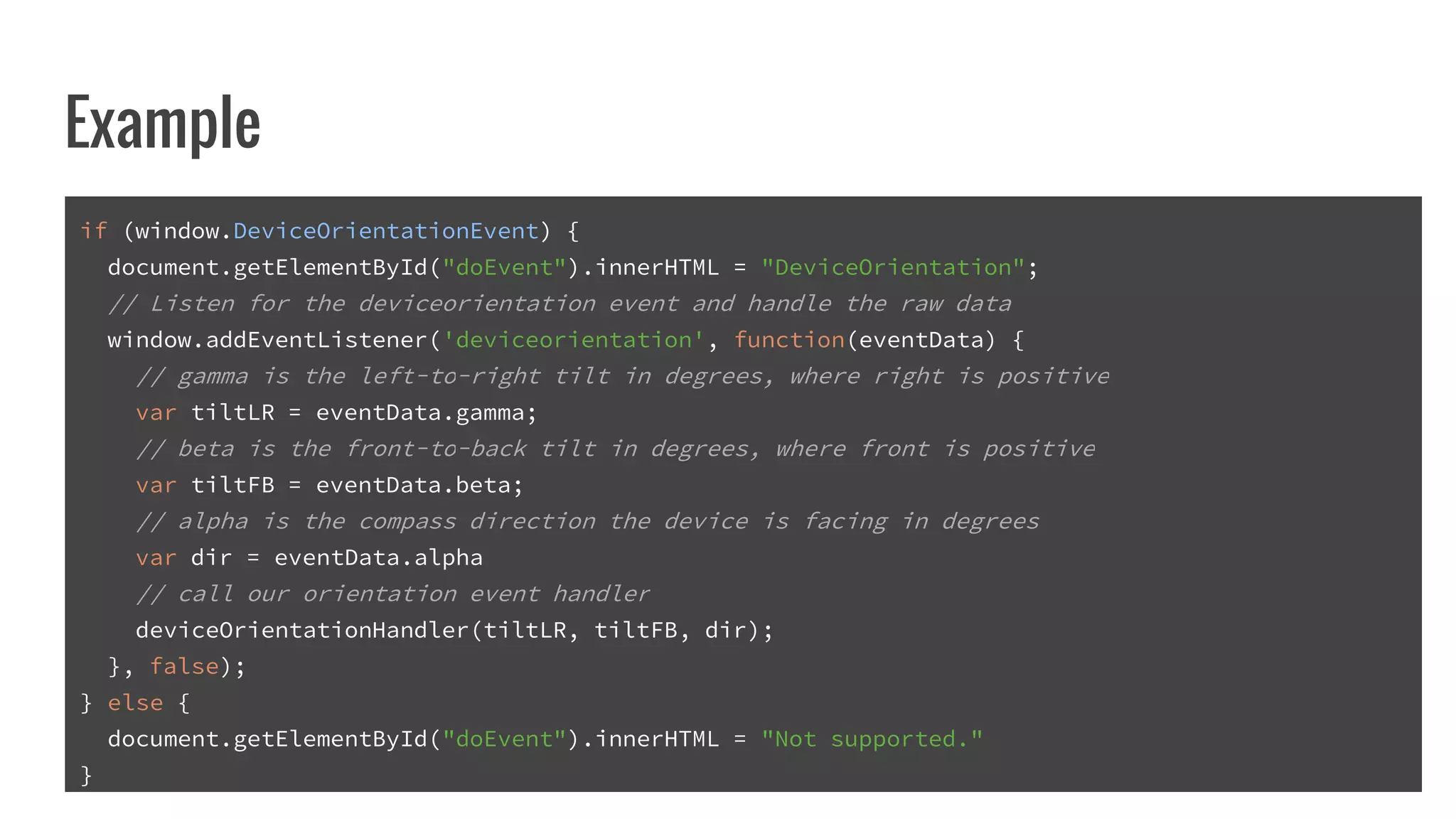 Example
if (window.DeviceOrientationEvent) {
document.getElementById("doEvent").innerHTML = "DeviceOrientation";
// Listen for the deviceorientation event and handle the raw data
window.addEventListener('deviceorientation', function(eventData) {
// gamma is the left-to-right tilt in degrees, where right is positive
var tiltLR = eventData.gamma;
// beta is the front-to-back tilt in degrees, where front is positive
var tiltFB = eventData.beta;
// alpha is the compass direction the device is facing in degrees
var dir = eventData.alpha
// call our orientation event handler
deviceOrientationHandler(tiltLR, tiltFB, dir);
}, false);
} else {
document.getElementById("doEvent").innerHTML = "Not supported."
}
 