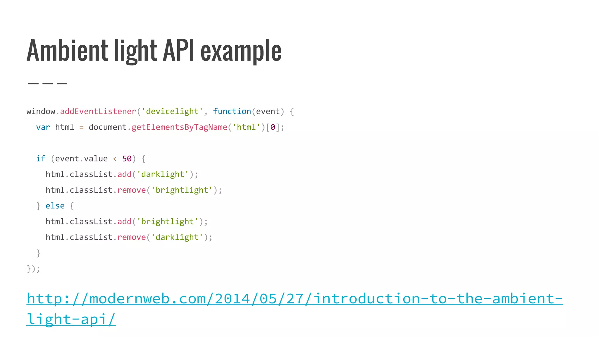 Ambient light API example
window.addEventListener('devicelight', function(event) {
var html = document.getElementsByTagName('html')[0];
if (event.value < 50) {
html.classList.add('darklight');
html.classList.remove('brightlight');
} else {
html.classList.add('brightlight');
html.classList.remove('darklight');
}
});
http://modernweb.com/2014/05/27/introduction-to-the-ambient-
light-api/
 
