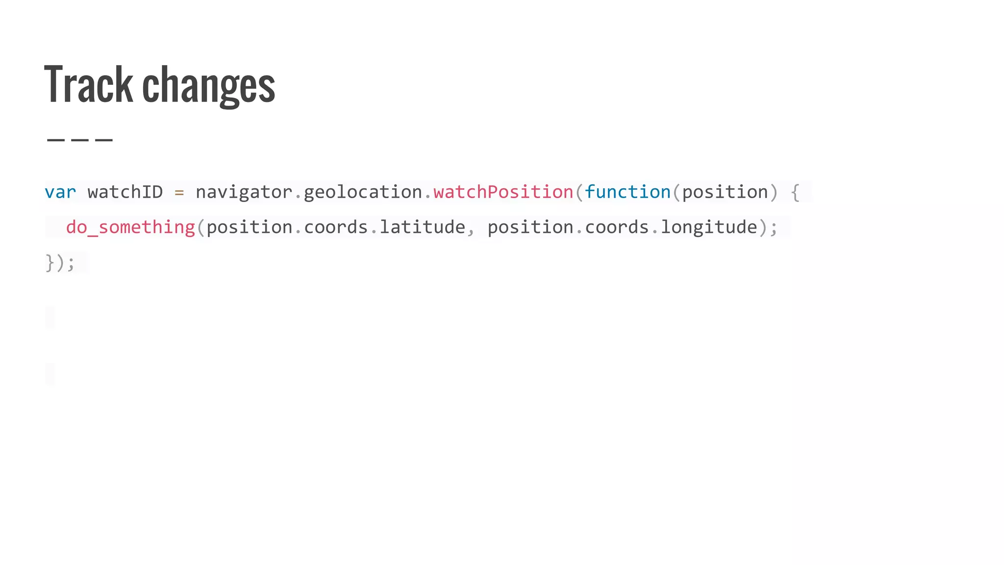 Track changes
var watchID = navigator.geolocation.watchPosition(function(position) {
do_something(position.coords.latitude, position.coords.longitude);
});
 