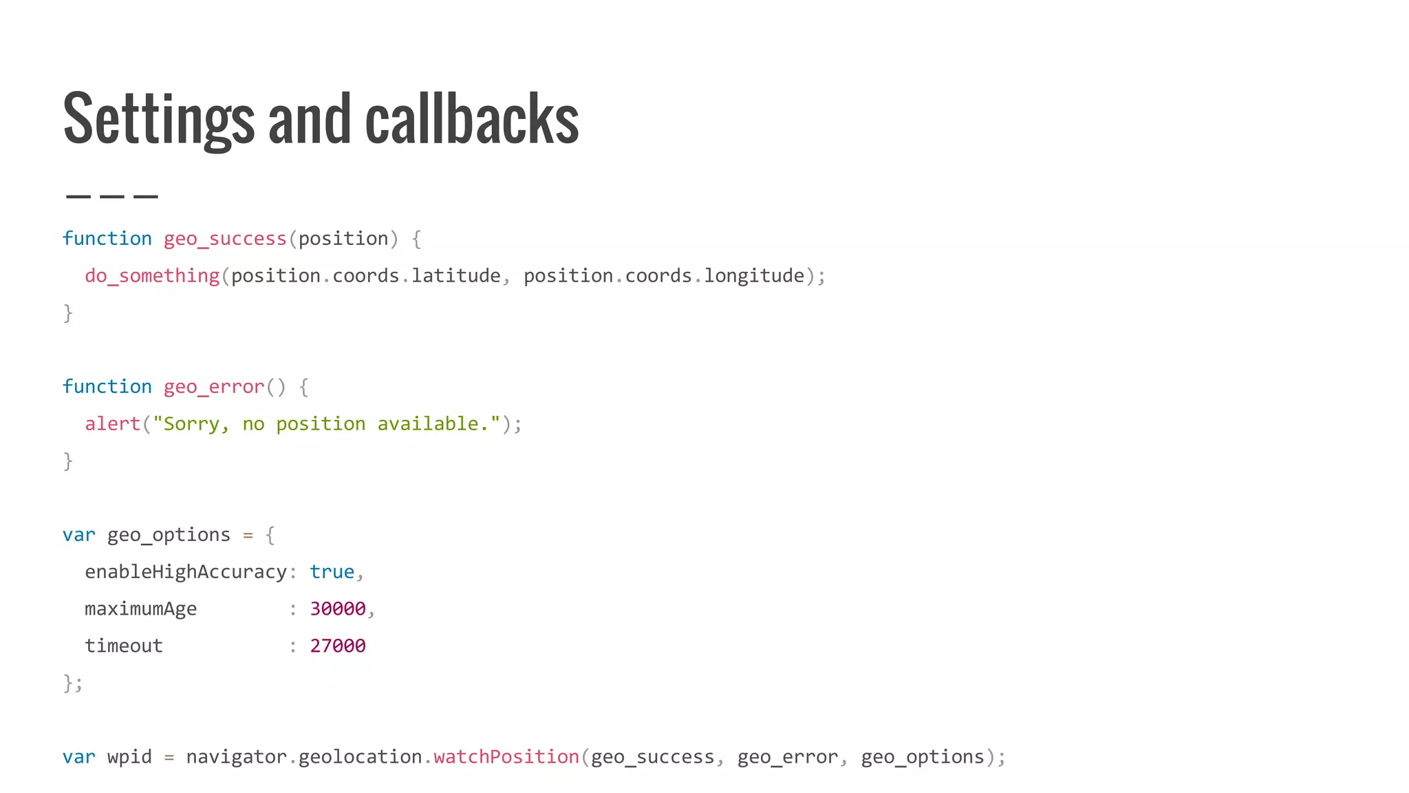 Settings and callbacks
function geo_success(position) {
do_something(position.coords.latitude, position.coords.longitude);
}
function geo_error() {
alert("Sorry, no position available.");
}
var geo_options = {
enableHighAccuracy: true,
maximumAge : 30000,
timeout : 27000
};
var wpid = navigator.geolocation.watchPosition(geo_success, geo_error, geo_options);
 