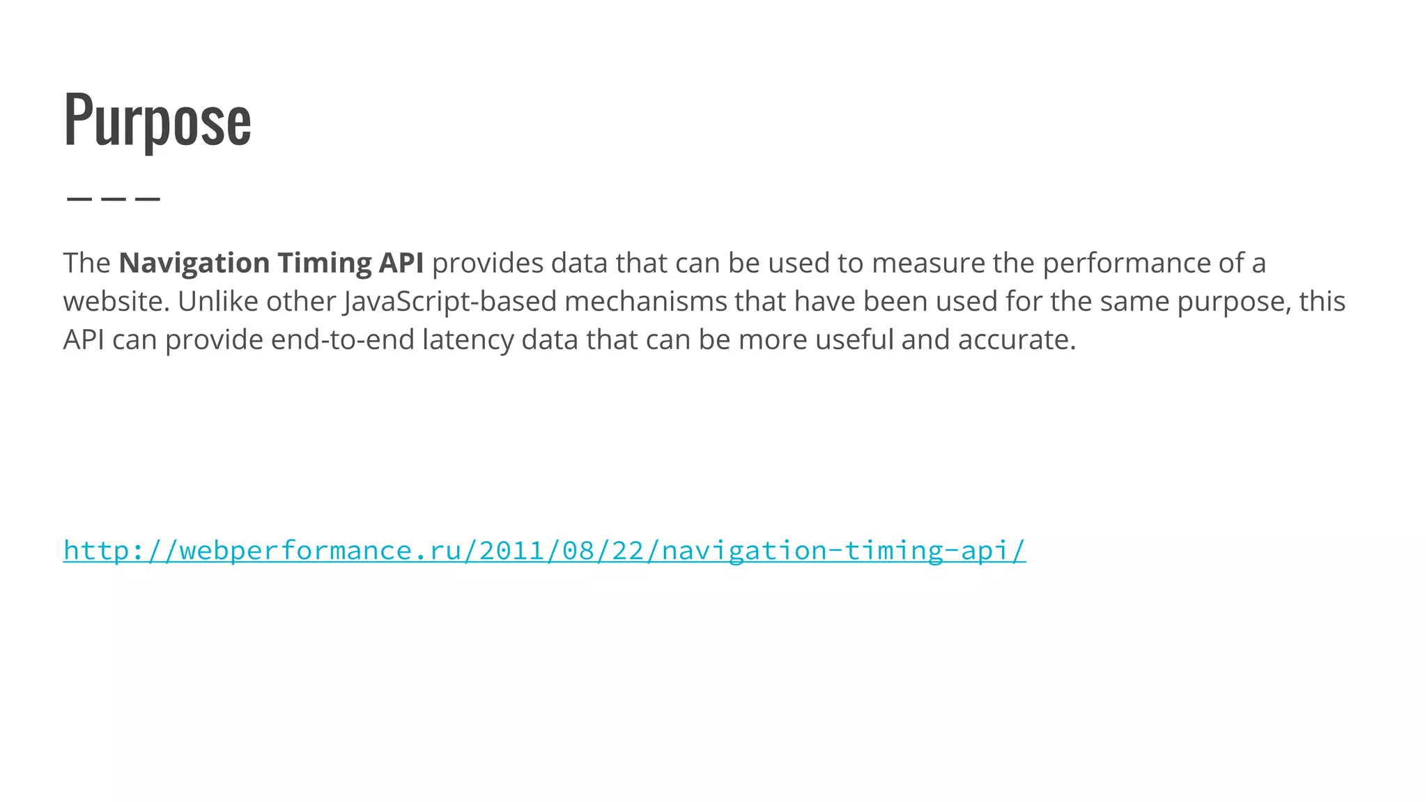 Purpose
The Navigation Timing API provides data that can be used to measure the performance of a
website. Unlike other JavaScript-based mechanisms that have been used for the same purpose, this
API can provide end-to-end latency data that can be more useful and accurate.
http://webperformance.ru/2011/08/22/navigation-timing-api/
 