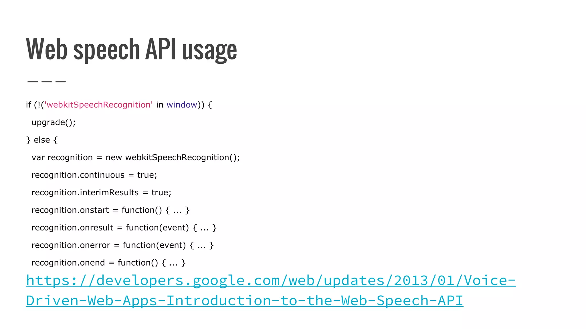 Web speech API usage
if (!('webkitSpeechRecognition' in window)) {
upgrade();
} else {
var recognition = new webkitSpeechRecognition();
recognition.continuous = true;
recognition.interimResults = true;
recognition.onstart = function() { ... }
recognition.onresult = function(event) { ... }
recognition.onerror = function(event) { ... }
recognition.onend = function() { ... }
https://developers.google.com/web/updates/2013/01/Voice-
Driven-Web-Apps-Introduction-to-the-Web-Speech-API
 
