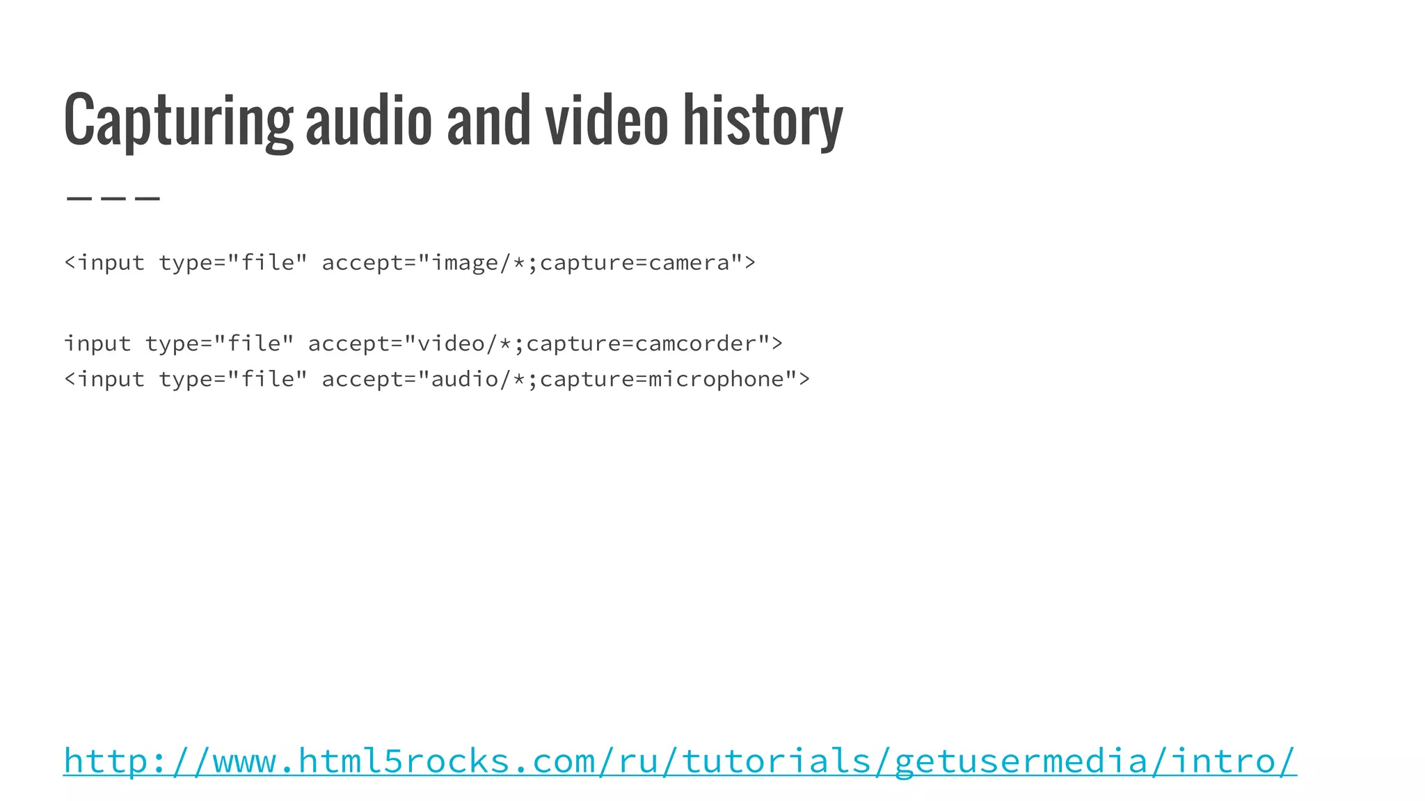 Capturing audio and video history
<input type="file" accept="image/*;capture=camera">
input type="file" accept="video/*;capture=camcorder">
<input type="file" accept="audio/*;capture=microphone">
http://www.html5rocks.com/ru/tutorials/getusermedia/intro/
 