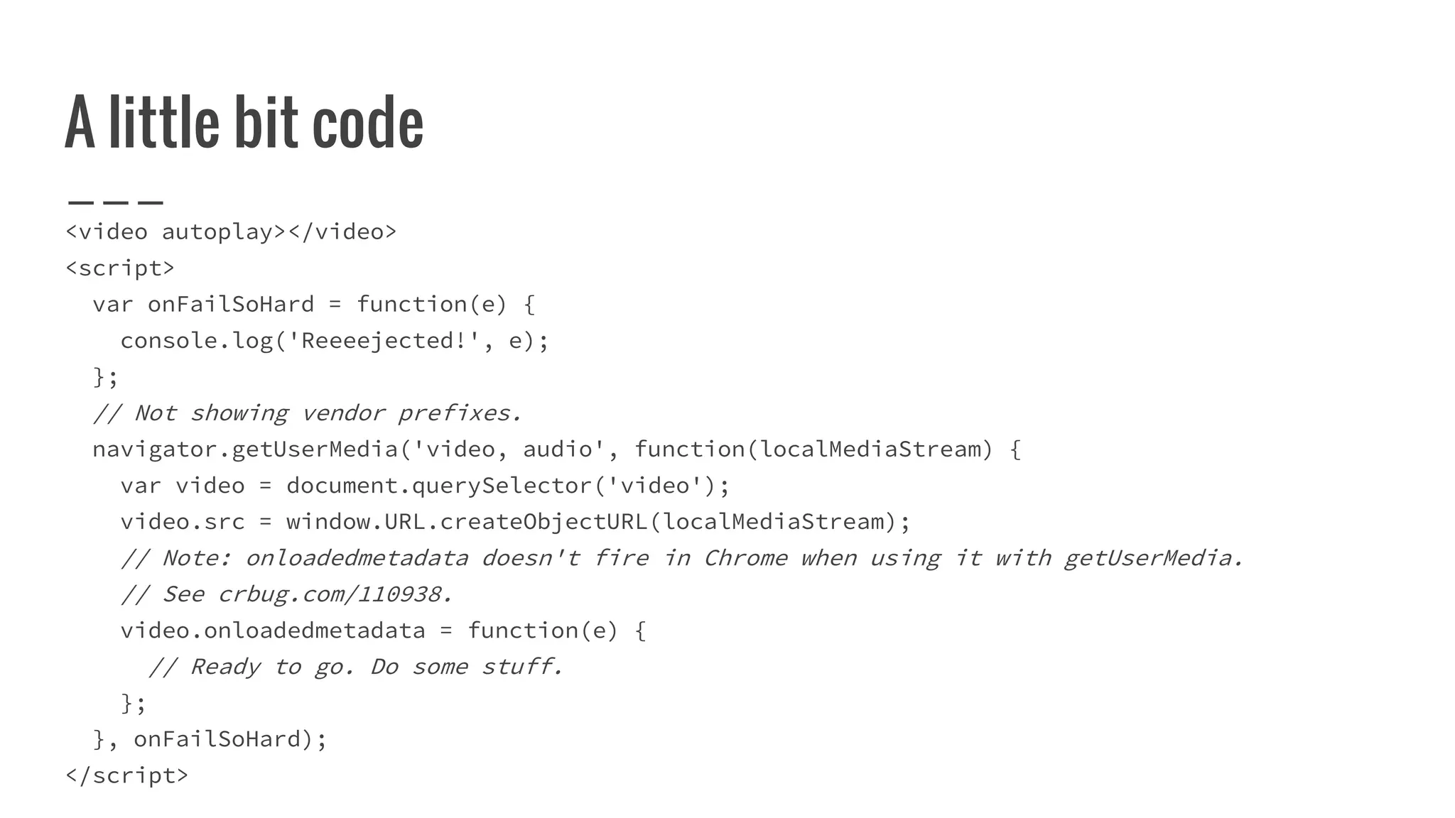 A little bit code
<video autoplay></video>
<script>
var onFailSoHard = function(e) {
console.log('Reeeejected!', e);
};
// Not showing vendor prefixes.
navigator.getUserMedia('video, audio', function(localMediaStream) {
var video = document.querySelector('video');
video.src = window.URL.createObjectURL(localMediaStream);
// Note: onloadedmetadata doesn't fire in Chrome when using it with getUserMedia.
// See crbug.com/110938.
video.onloadedmetadata = function(e) {
// Ready to go. Do some stuff.
};
}, onFailSoHard);
</script>
 