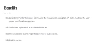 Benefits
It is persistent: Pointer lock does not release the mouse until an explicit API call is made or the user
uses a specific release gesture.
It is not limited by browser or screen boundaries.
It continues to send events regardless of mouse button state.
It hides the cursor.
 