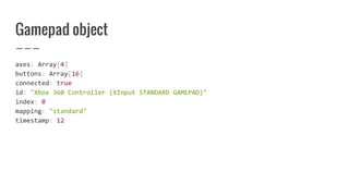 Gamepad object
axes: Array[4]
buttons: Array[16]
connected: true
id: "Xbox 360 Controller (XInput STANDARD GAMEPAD)"
index: 0
mapping: "standard"
timestamp: 12
 