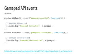 Gamepad API events
window.addEventListener("gamepadconnected", function(e) {
// Gamepad connected
console.log("Gamepad connected", e.gamepad);
});
window.addEventListener("gamepaddisconnected", function(e) {
// Gamepad disconnected
console.log("Gamepad disconnected", e.gamepad);
});
https://www.smashingmagazine.com/2015/11/gamepad-api-in-web-games/
 
