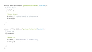 window.addEventListener("gamepadbuttondown", function(e){
// Button down
console.log(
"Button down",
e.button, // Index of button in buttons array
e.gamepad
);
});
window.addEventListener("gamepadbuttonup", function(e){
// Button up
console.log(
"Button up",
e.button, // Index of button in buttons array
e.gamepad
);
});
 