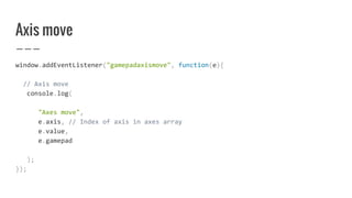 Axis move
window.addEventListener("gamepadaxismove", function(e){
// Axis move
console.log(
"Axes move",
e.axis, // Index of axis in axes array
e.value,
e.gamepad
);
});
 