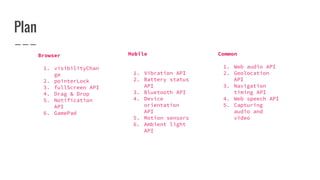 Plan
Browser
1. visibilityChan
ge
2. pointerLock
3. fullScreen API
4. Drag & Drop
5. Notification
API
6. GamePad
Mobile
1. Vibration API
2. Battery status
API
3. Bluetooth API
4. Device
orientation
API
5. Motion sensors
6. Ambient light
API
Common
1. Web audio API
2. Geolocation
API
3. Navigation
timing API
4. Web speech API
5. Capturing
audio and
video
 
