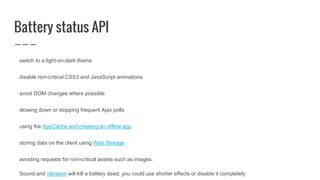 Battery status API
switch to a light-on-dark theme
disable non-critical CSS3 and JavaScript animations
avoid DOM changes where possible
slowing down or stopping frequent Ajax polls
using the AppCache and creating an offline app
storing data on the client using Web Storage
avoiding requests for non-critical assets such as images.
Sound and vibration will kill a battery dead; you could use shorter effects or disable it completely.
 