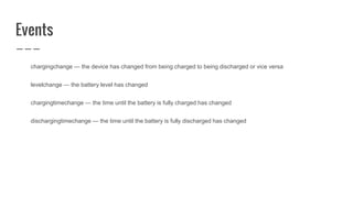 Events
chargingchange — the device has changed from being charged to being discharged or vice versa
levelchange — the battery level has changed
chargingtimechange — the time until the battery is fully charged has changed
dischargingtimechange — the time until the battery is fully discharged has changed
 