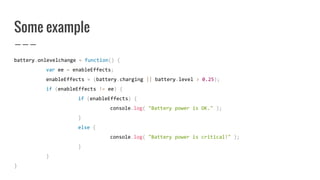Some example
battery.onlevelchange = function() {
var ee = enableEffects;
enableEffects = (battery.charging || battery.level > 0.25);
if (enableEffects != ee) {
if (enableEffects) {
console.log( "Battery power is OK." );
}
else {
console.log( "Battery power is critical!" );
}
}
}
 