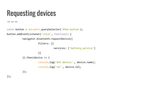 Requesting devices
const button = document.querySelector('#the-button');
button.addEventListener('click', function() {
navigator.bluetooth.requestDevice({
filters: [{
services: ['battery_service']
}]
}).then(device => {
console.log('Got device:', device.name);
console.log('id:', device.id);
});
});
 